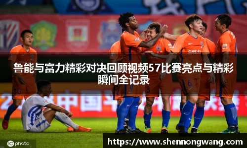 鲁能与富力精彩对决回顾视频57比赛亮点与精彩瞬间全记录
